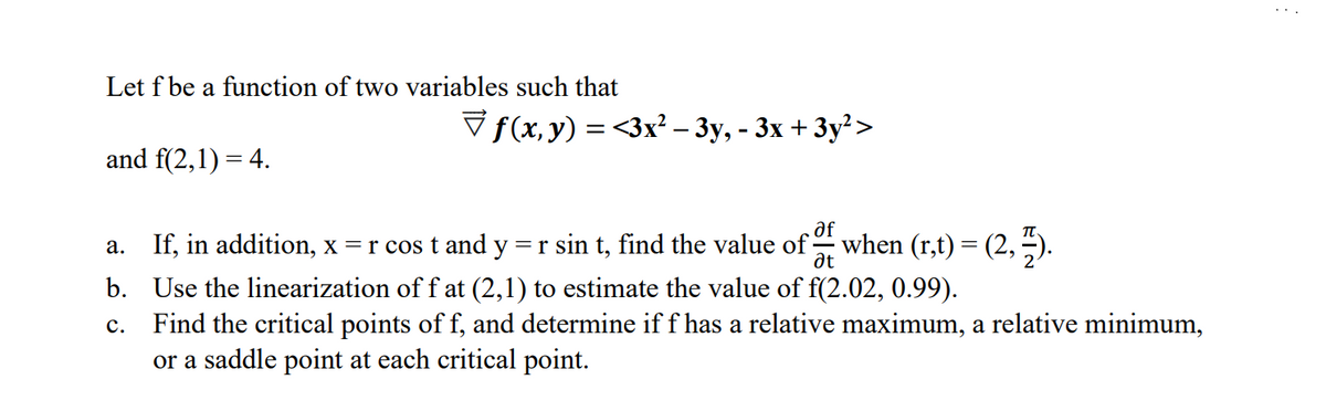 Let f be a function of two variables such that
and f(2,1)= 4.
f(x, y) = <3x² − 3y, - 3x + 3y²>
a._ If, in addition, x= r cos t and y = r sin t, find the value of when (r,t) = (2, 7).
af
Ət
b. Use the linearization of f at (2,1) to estimate the value of f(2.02, 0.99).
C. Find the critical points of f, and determine if f has a relative maximum, a relative minimum,
or a saddle point at each critical point.