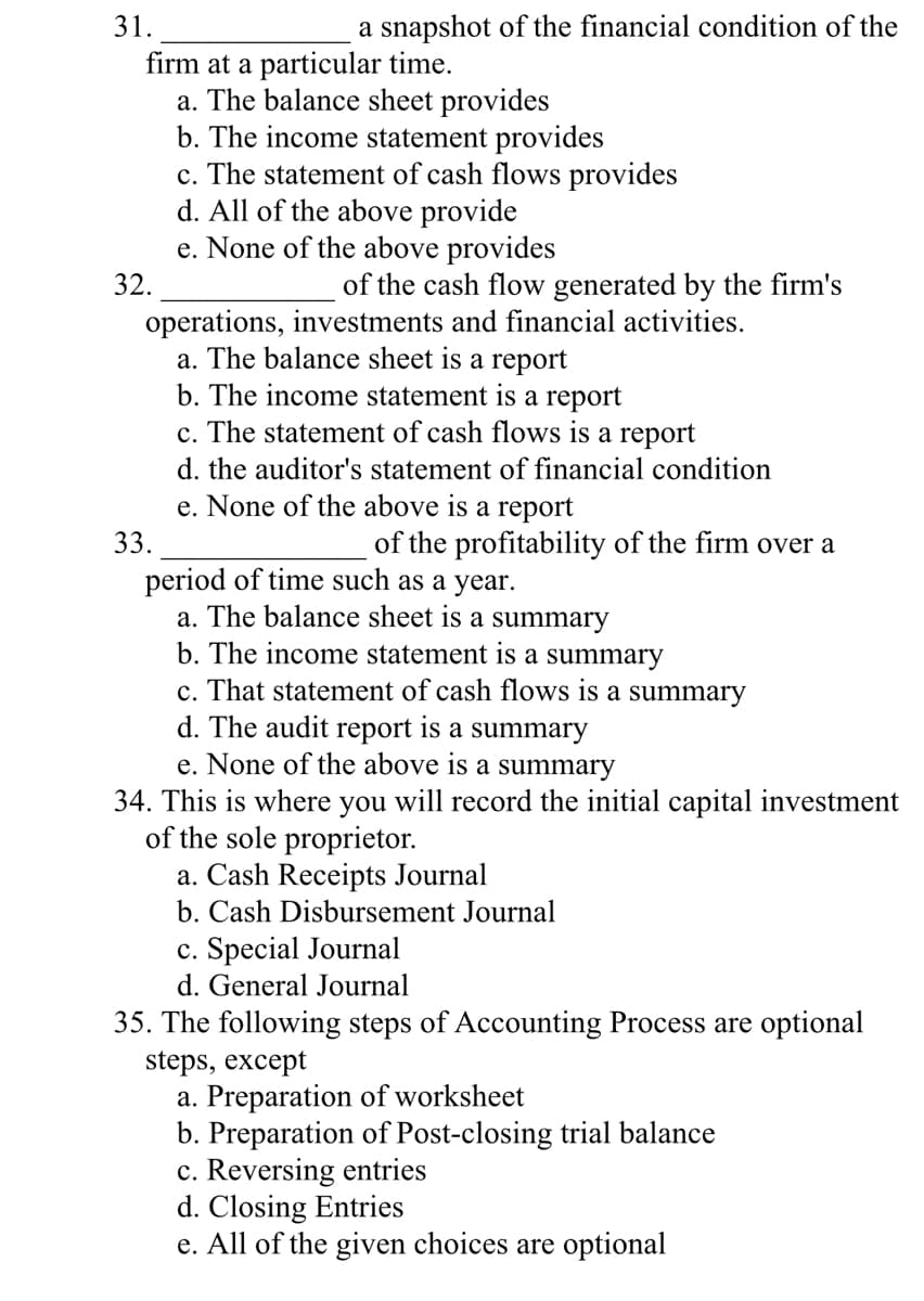 31.
a snapshot of the financial condition of the
firm at a particular time.
a. The balance sheet provides
b. The income statement provides
c. The statement of cash flows provides
d. All of the above provide
e. None of the above provides
32.
of the cash flow generated by the firm's
operations, investments and financial activities.
a. The balance sheet is a report
b. The income statement is a report
c. The statement of cash flows is a report
d. the auditor's statement of financial condition
e. None of the above is a report
33.
of the profitability of the firm over a
period of time such as a year.
a. The balance sheet is a summary
b. The income statement is a summary
c. That statement of cash flows is a summary
d. The audit report is a summary
e. None of the above is a summary
34. This is where you will record the initial capital investment
of the sole proprietor.
a. Cash Receipts Journal
b. Cash Disbursement Journal
c. Special Journal
d. General Journal
35. The following steps of Accounting Process are optional
steps, except
a. Preparation of worksheet
b. Preparation of Post-closing trial balance
c. Reversing entries
d. Closing Entries
e. All of the given choices are optional
