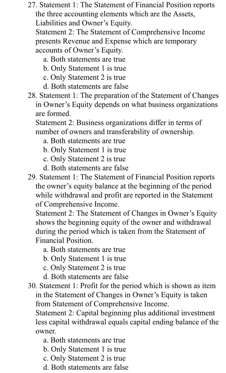 27. Statement 1: The Statement of Financial Position reports
the three accounting elements which are the Assets,
Liabilities and Owner's Equity.
Statement 2: The Statement of Comprehensive Income
presents Revenue and Expense which are temporary
accounts of Owner's Equity.
a. Both statements are true
b. Only Statement 1 is true
c. Only Statement 2 is true
d. Both statements are false
28. Statement 1: The preparation of the Statement of Changes
in Owner's Equity depends on what business organizations
are formed.
Statement 2: Business organizations differ in terms of
number of owners and transferability of ownership.
a. Both statements are true
b. Only Statement 1 is true
c. Only Statement 2 is true
d. Both statements are false
29. Statement 1: The Statement of Financial Position reports
the owner's equity balance at the beginning of the period
while withdrawal and profit are reported in the Statement
of Comprehensive Income.
Statement 2: The Statement of Changes in Owner's Equity
shows the beginning equity of the owner and withdrawal
during the period which is taken from the Statement of
Financial Position.
a. Both statements are true
b. Only Statement 1 is true
c. Only Statement 2 is true
d. Both statements are false
30. Statement 1: Profit for the period which is shown as item
in the Statement of Changes in Owner's Equity is taken
from Statement of Comprehensive Income.
Statement 2: Capital beginning plus additional investment
less capital withdrawal equals capital ending balance of the
owner.
a. Both statements are true
b. Only Statement 1 is true
c. Only Statement 2 is true
d. Both statements are false
