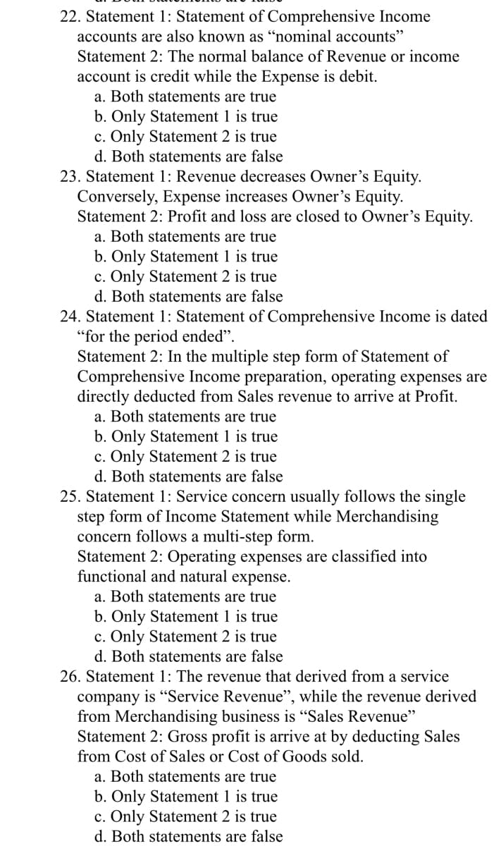 22. Statement 1: Statement of Comprehensive Income
accounts are also known as “nominal accounts"
Statement 2: The normal balance of Revenue or income
account is credit while the Expense is debit.
a. Both statements are true
b. Only Statement 1 is true
c. Only Statement 2 is true
d. Both statements are false
23. Statement 1: Revenue decreases Owner's Equity.
Conversely, Expense increases Owner's Equity.
Statement 2: Profit and loss are closed to Owner's Equity.
a. Both statements are true
b. Only Statement 1 is true
c. Only Statement 2 is true
d. Both statements are false
24. Statement 1: Statement of Comprehensive Income is dated
"for the period ended".
Statement 2: In the multiple step form of Statement of
Comprehensive Income preparation, operating expenses are
directly deducted from Sales revenue to arrive at Profit.
a. Both statements are true
b. Only Statement 1 is true
c. Only Statement 2 is true
d. Both statements are false
25. Statement 1: Service concern usually follows the single
step form of Income Statement while Merchandising
concern follows a multi-step form.
Statement 2: Operating expenses are classified into
functional and natural expense.
a. Both statements are true
b. Only Statement 1 is true
c. Only Statement 2 is true
d. Both statements are false
26. Statement 1: The revenue that derived from a service
company is “Service Revenue", while the revenue derived
from Merchandising business is "Sales Revenue"
Statement 2: Gross profit is arrive at by deducting Sales
from Cost of Sales or Cost of Goods sold.
a. Both statements are true
b. Only Statement 1 is true
c. Only Statement 2 is true
d. Both statements are false
