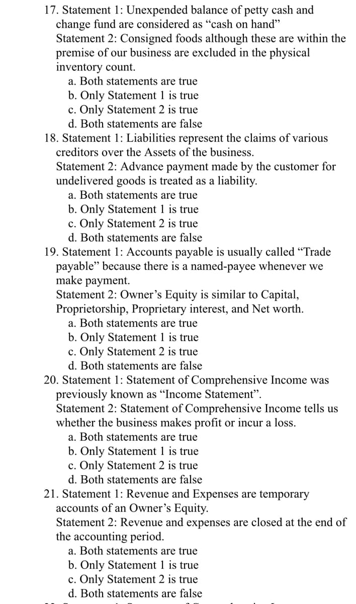 17. Statement 1: Unexpended balance of petty cash and
change fund are considered as "cash on hand"
Statement 2: Consigned foods although these are within the
premise of our business are excluded in the physical
inventory count.
a. Both statements are true
b. Only Statement 1 is true
c. Only Statement 2 is true
d. Both statements are false
18. Statement 1: Liabilities represent the claims of various
creditors over the Assets of the business.
Statement 2: Advance payment made by the customer for
undelivered goods is treated as a liability.
a. Both statements are true
b. Only Statement 1 is true
c. Only Statement 2 is true
d. Both statements are false
19. Statement 1: Accounts payable is usually called "Trade
payable" because there is a named-payee whenever we
make payment.
Statement 2: Owner's Equity is similar to Capital,
Proprietorship, Proprietary interest, and Net worth.
a. Both statements are true
b. Only Statement 1 is true
c. Only Statement 2 is true
d. Both statements are false
20. Statement 1: Statement of Comprehensive Income was
previously known as "Income Statement".
Statement 2: Statement of Comprehensive Income tells us
whether the business makes profit or incur a loss.
a. Both statements are true
b. Only Statement 1 is true
c. Only Statement 2 is true
d. Both statements are false
21. Statement 1: Revenue and Expenses are temporary
accounts of an Owner's Equity.
Statement 2: Revenue and expenses are closed at the end of
the accounting period.
a. Both statements are true
b. Only Statement 1 is true
c. Only Statement 2 is true
d. Both statements are false
