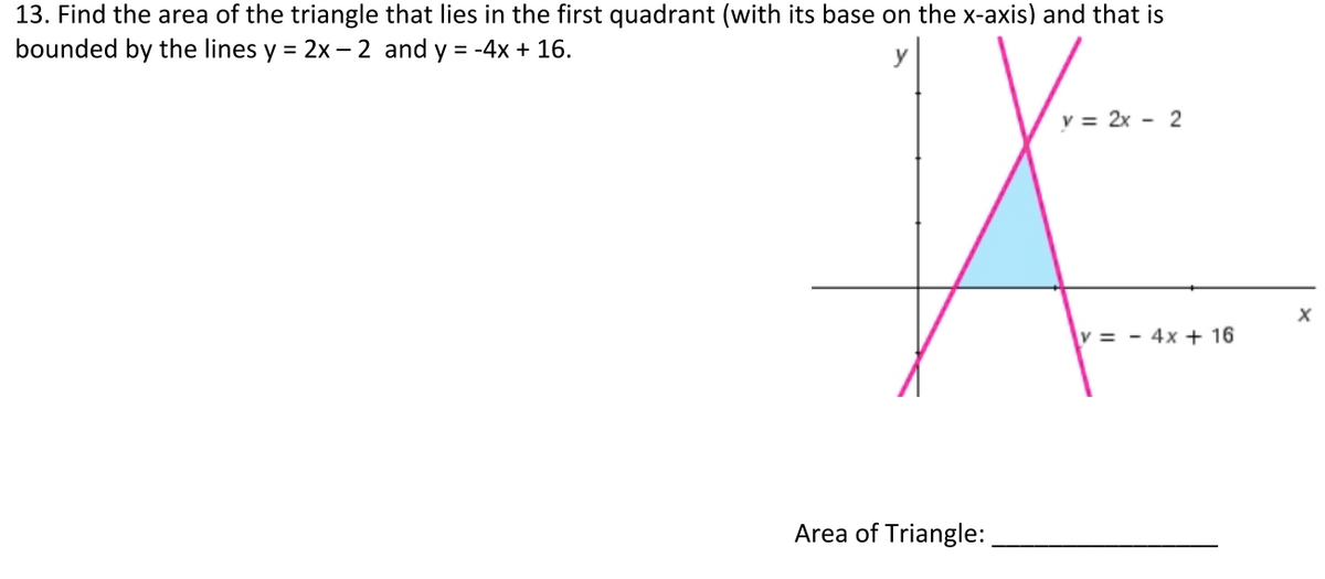 13. Find the area of the triangle that lies in the first quadrant (with its base on the x-axis) and that is
bounded by the lines y = 2x – 2 and y = -4x + 16.
v = 2x - 2
v = - 4x + 16
Area of Triangle:
