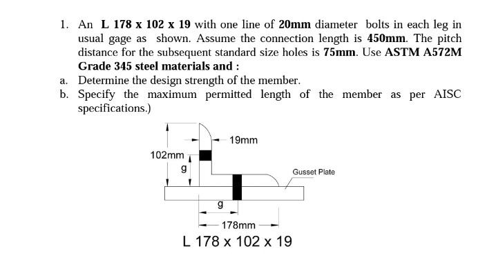 1. An L 178 x 102 x 19 with one line of 20mm diameter bolts in each leg in
usual gage as shown. Assume the connection length is 450mm. The pitch
distance for the subsequent standard size holes is 75mm. Use ASTM A572M
Grade 345 steel materials and :
a. Determine the design strength of the member.
b. Specify the maximum permitted length of the member as per AISC
specifications.)
102mm
g
g
19mm
178mm
L 178 x 102 x 19
Gusset Plate
