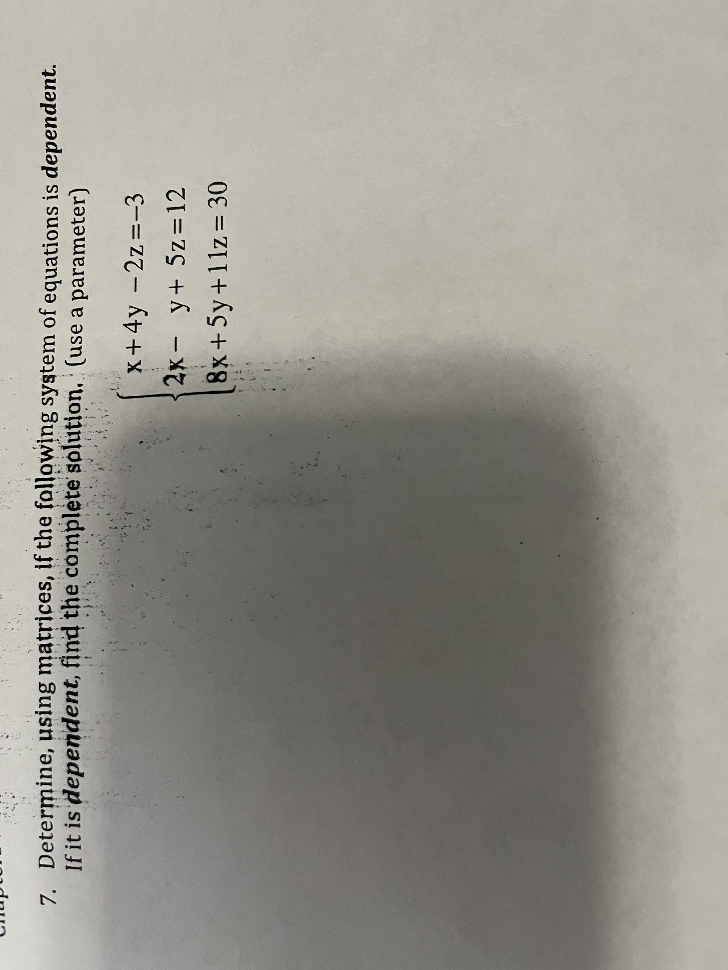 7. Determine, using matrices, if the following system of equations is dependent.
If it is dependent, find the complète splution, (use a parameter)
x+4y -2z=-3
2x- y+ 5z = 12
8x+5y+11z= 30
