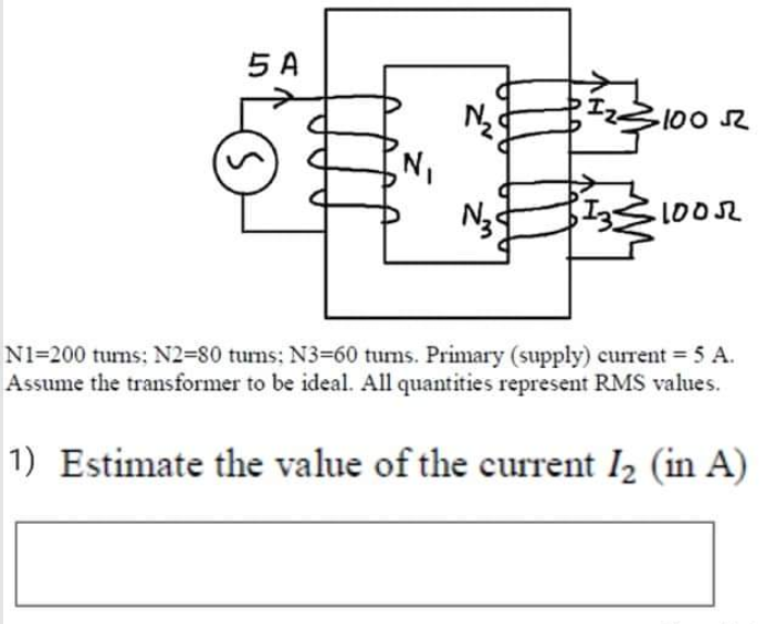 5 A
IZ100
N3
1002
N1=200 turns; N2=80 tums; N3=60 tums. Primary (supply) current = 5 A.
Assume the transformer to be ideal. All quantities represent RMS values.
1) Estimate the value of the current I2 (in A)
