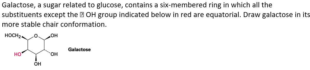 Galactose, a sugar related to glucose, contains a six-membered ring in which all the
substituents except the 2 OH group indicated below in red are equatorial. Draw galactose in its
more stable chair conformation.
HOCH2.
OH
Galactose
HO
HO.
OH
