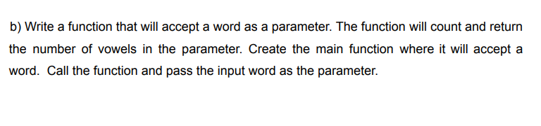 b) Write a function that will accept a word as a parameter. The function will count and return
the number of vowels in the parameter. Create the main function where it will accept a
word. Call the function and pass the input word as the parameter.
