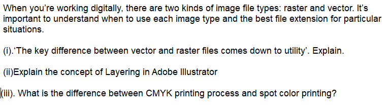 When you're working digitally, there are two kinds of image file types: raster and vector. It's
important to understand when to use each image type and the best file extension for particular
situations.
(i). 'The key difference between vector and raster files comes down to utility'. Explain.
(ii)Explain the concept of Layering in Adobe Illustrator
|(ii). What is the difference between CMYK printing process and spot color printing?

