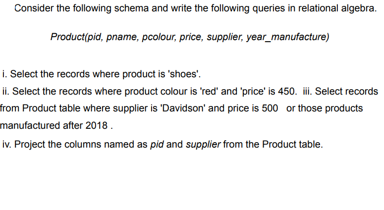 Consider the following schema and write the following queries in relational algebra.
Product(pid, pname, pcolour, price, supplier, year_manufacture)
i. Select the records where product is 'shoes'.
ii. Select the records where product colour is 'red' and 'price' is 450. ii. Select records
from Product table where supplier is 'Davidson' and price is 500 or those products
manufactured after 2018 .
iv. Project the columns named as pid and supplier from the Product table.
