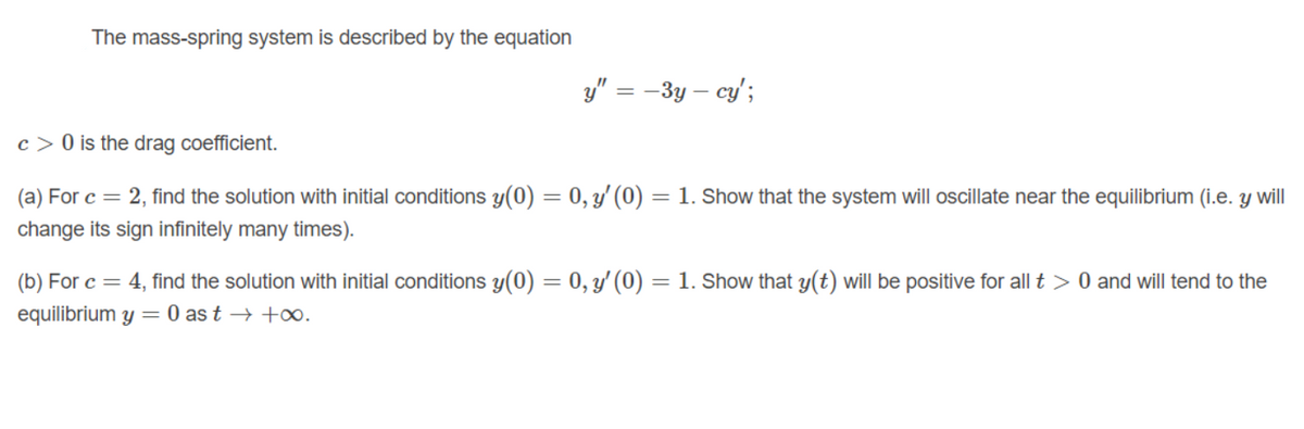 The mass-spring system is described by the equation
y" = –3y – cy';
c > 0 is the drag coefficient.
(a) For c = 2, find the solution with initial conditions y(0) = 0, y'(0) = 1. Show that the system will ocillate near the equilibrium (i.e. y will
change its sign infinitely many times).
(b) For c = 4, find the solution with initial conditions y(0) = 0, y' (0) = 1. Show that y(t) willI be positive for all t > 0 and will tend to the
equilibrium y = 0 as t → +00.
