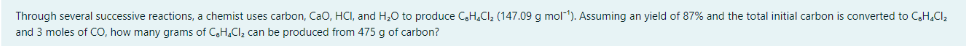 Through several successive reactions, a chemist uses carbon, Cao, HCI, and H,0 to produce C,H.CI, (147.09 g mol). Assuming an yield of 87% and the total initial carbon is converted to CH.CI,
and 3 moles of CO, how many grams of C.H.CI; can be produced from 475 g of carbon?
