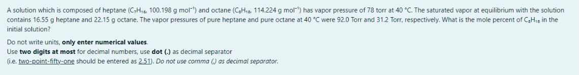 A solution which is composed of heptane (C-H16, 100.198 g mol") and octane (CH13, 114.224 g mol-) has vapor pressure of 78 torr at 40 °C. The saturated vapor at equilibrium with the solution
contains 16.55 g heptane and 22.15 g octane. The vapor pressures of pure heptane and pure octane at 40 °C were 92.0 Torr and 31.2 Torr, respectively. What is the mole percent of C3H;3 in the
initial solution?
Do not write units, only enter numerical values.
Use two digits at most for decimal numbers, use dot (.) as decimal separator
(i.e. two-point-fifty-one should be entered as 2.51). Do not use comma () as decimal separator.
