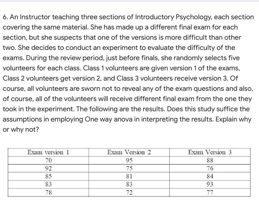 6. An Instructor teaching three sections of Introductory Psychology, each section
covering the same material. She has made up a different final exam for each
section, but she suspects that one of the versions is more difficult than other
two. She decides to conduct an experiment to evaluate the difficulty of the
exams. During the review period, just before finals, she randomly selects five
volunteers for each class. Class 1 volunteers are given version 1 of the exams,
Class 2 volunteers get version 2, and Class 3 volunteers receive version 3. Of
course, all volunteers are sworn not to reveal any of the exam questions and also,
of course, all of the volunteers will receive different final exam from the one they
took in the experiment. The following are the results. Does this study suffice the
assumptions in employing One way anova in interpreting the results. Explain why
or why not?
Exam version 1
Exam Version 2
Exam Version 3
70
95
88
92
75
76
85
81
84
83
83
93
78
72
77
