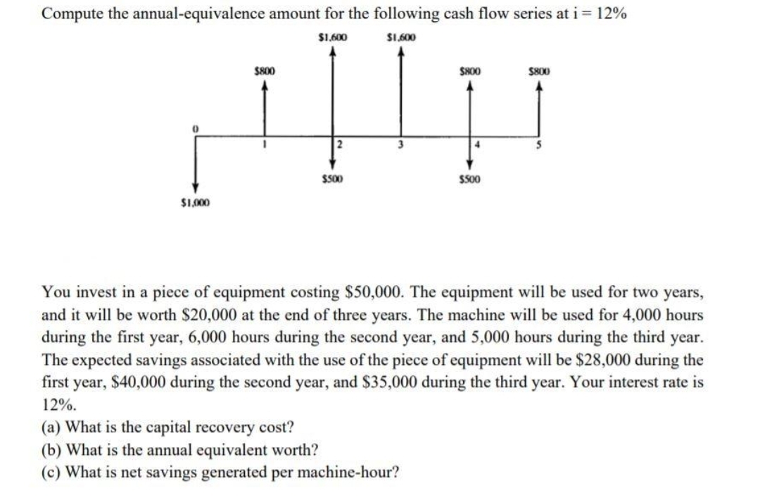 Compute the annual-equivalence amount for the following cash flow series at i = 12%
$1.600
S1.600
$800
SH00
S800
$500
$500
$1.000
You invest in a piece of equipment costing $50,000. The equipment will be used for two years,
and it will be worth $20,000 at the end of three years. The machine will be used for 4,000 hours
during the first year, 6,000 hours during the second year, and 5,000 hours during the third year.
The expected savings associated with the use of the piece of equipment will be $28,000 during the
first year, $40,000 during the second year, and $35,000 during the third year. Your interest rate is
12%.
(a) What is the capital recovery cost?
(b) What is the annual equivalent worth?
(c) What is net savings generated per machine-hour?
