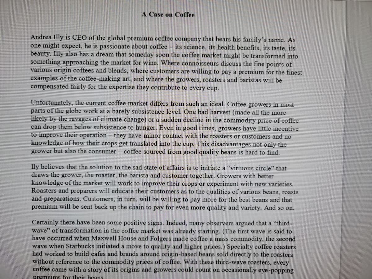 A Case on Coffee
Andrea Illy is CEO of the global premium coffee company that bears his family's name. As
one might expect, he is passionate about coffee – its science, its health benefits, its taste, its
beauty. Illy also has a dream that someday soon the coffee market might be transformed into
something approaching the market for wine. Where connoisseurs discuss the fine points of
various origin coffees and blends, where customers are willing to pay a premium for the finest
examples of the coffee-making art, and where the growers, roasters and baristas will be
compensated fairly for the expertise they contribute to every cup.
Unfortunately, the current coffee market differs from such an ideal. Coffee growers in most
parts of the globe work at a barely subsistence level. One bad harvest (made all the more
likely by the ravages of climate change) or a sudden decline in the commodity price of coffee
can drop them below subsistence to hunger. Even in good times, growers have little incentive
to improve their operation – they have minor contact with the roasters or customers and no
knowledge of how their crops get
grower but also the consumer – coffee sourced from good quality beans is hard to find.
slated into the cup. This disadvantages not only the
lly believes that the solution to the sad state of affairs is to initiate a "virtuous eirele" that
draws the grower, the roaster, the barista and customer together. Growers with better
knowledge of the market will work to improve their crops or experiment with new varieties.
Roasters and preparers will educate their customers as to the qualities of various beans, roasts
and preparations. Customers, in turn, will be willing to pay more for the best beans and that
premium will be sent back up the chain to pay for even more quality and variety. And so on.
Certainly there have been some positive signs. Indeed, many observers argued that a "third-
wave" of transformation in the coffee market was already starting. (The first wave is said to
have occurred when Maxwell House and Folgers made coffee a mass commodity, the second
wave when Starbucks initiated a move to quality and higher prices.) Specialty coffee roasters
had worked to build cafes and brands around origin-based beans sold directly to the roasters
without reference to the commodity prices of coffee. With these third-wave roasters, every
coffee came with a story of its origins and growers could count on occasionally eye-popping
premiums for their heans
