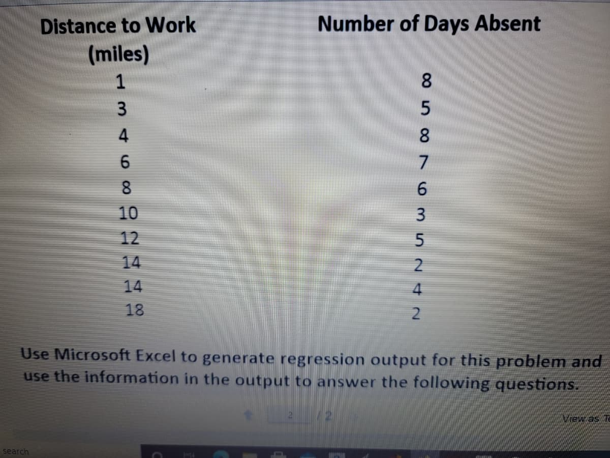 Distance to Work
Number of Days Absent
(miles)
1
8.
3
4
8.
7.
8
10
12
14
14
4
18
Use Microsoft Excel to generate regression output for this problem and
use the information in the output to answer the following questions.
Wiew as Te
search
