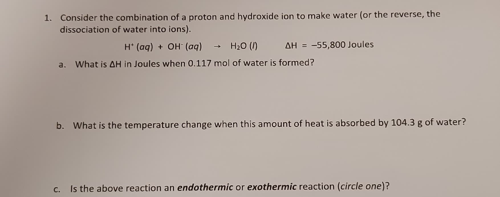 1. Consider the combination of a proton and hydroxide ion to make water (or the reverse, the
dissociation of water into ions).
(bp) HO + (bp) ,H
H20 (I)
AH = -55,800 Joules
a.
What is AH in Joules when 0.117 mol of water is formed?
b. What is the temperature change when this amount of heat is absorbed by 104.3 g of water?
С.
Is the above reaction an endothermic or exothermic reaction (circle one)?
