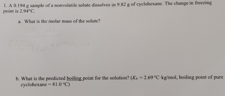 1. A 0.194 g sample of a nonvolatile solute dissolves in 9.82 g of cyclohexane. The change in freezing
point is 2.94°C.
a. What is the molar mass of the solute?
b. What is the predicted boiling point for the solution? (Kp = 2.69 °C·kg/mol, boiling point of pure
cyclohexane = 81.0 °C)
%3D
