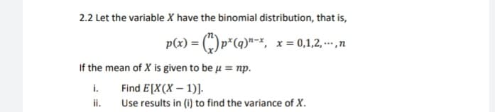 2.2 Let the variable X have the binomial distribution, that is,
p(x) = (") p*(q)"-*, x= 0,1,2, -- ,n
If the mean of X is given to be µ = np.
Find E[X(X – 1)].
Use results in (i) to find the variance of X.
i.
ii.
