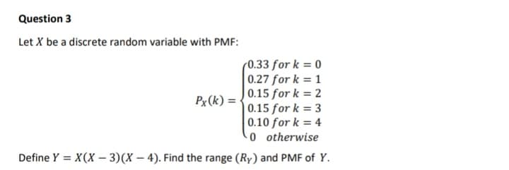 Question 3
Let X be a discrete random variable with PMF:
(0.33 for k = 0
| 0.27 for k = 1
|0.15 for k = 2
0.15 for k = 3
0.10 for k = 4
-0 otherwise
Px (k) =
Define Y = X(X – 3)(X – 4). Find the range (Ry) and PMF of Y.
