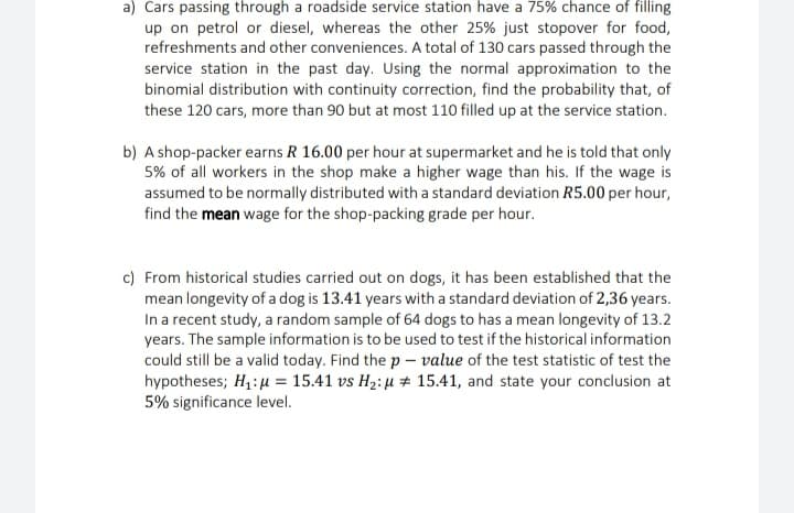 a) Cars passing through a roadside service station have a 75% chance of filling
up on petrol or diesel, whereas the other 25% just stopover for food,
refreshments and other conveniences. A total of 130 cars passed through the
service station in the past day. Using the normal approximation to the
binomial distribution with continuity correction, find the probability that, of
these 120 cars, more than 90 but at most 110 filled up at the service station.
b) A shop-packer earns R 16.00 per hour at supermarket and he is told that only
5% of all workers in the shop make a higher wage than his. If the wage is
assumed to be normally distributed with a standard deviation R5.00 per hour,
find the mean wage for the shop-packing grade per hour.
c) From historical studies carried out on dogs, it has been established that the
mean longevity of a dog is 13.41 years with a standard deviation of 2,36 years.
In a recent study, a random sample of 64 dogs to has a mean longevity of 13.2
years. The sample information is to be used to test if the historical information
could still be a valid today. Find the p – value of the test statistic of test the
hypotheses; H,: u = 15.41 vs H2: µ # 15.41, and state your conclusion at
5% significance level.
