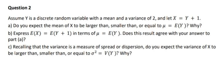 Question 2
Assume Y is a discrete random variable with a mean and a variance of 2, and let X = Y + 1.
a) Do you expect the mean of X to be larger than, smaller than, or equal to u = E(Y )? Why?
b) Express E (X) = E(Y + 1) in terms of µ = E(Y ). Does this result agree with your answer to
part (a)?
c) Recalling that the variance is a measure of spread or dispersion, do you expect the variance of X to
be larger than, smaller than, or equal to o² = V(Y )? Why?
