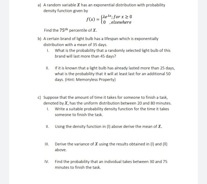 a) A random variable X has an exponential distribution with probability
density function given by
f(x) = {ledx; for x 2 0
lo ,elsewhere
Find the 75th percentile of X.
b) A certain brand of light bulb has a lifespan which is exponentially
distribution with a mean of 35 days.
1. What is the probability that a randomly selected light bulb of this
brand will last more than 45 days?
II. If it is known that a light bulb has already lasted more than 25 days,
what is the probability that it will at least last for an additional 50
days. (Hint: Memoryless Property)
c) Suppose that the amount of time it takes for someone to finish a task,
denoted by X, has the uniform distribution between 20 and 80 minutes.
1. Write a suitable probability density function for the time it takes
someone to finish the task.
II. Using the density function in (1) above derive the mean of X.
II. Derive the variance of X using the results obtained in (I) and (I)
above.
IV. Find the probability that an individual takes between 30 and 75
minutes to finish the task.
