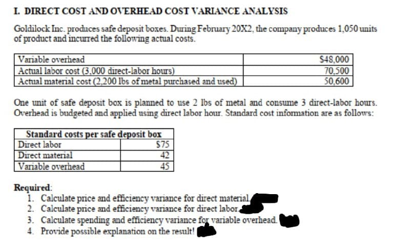 I. DIRECT COST AND OVERHEAD COST VARIANCE ANALYSIS
Goldilock Inc. produces safe deposit boxes. During February 20X2, the company produces 1,050 units
of product and incurred the following actual costs.
Variable overhead
Actual labor cost (3.000 direct-labor hours)
|Actual material cost (2,200 lbs of metal purchased and used)
$48,000
70.500
50.600
One unit of safe deposit box is planned to use 2 Ibs of metal and consume 3 direct-labor hours.
Overhead is budgeted and applied using direct labor hour. Standard cost infomation are as follows:
Standard costs per safe deposit box
Direct labor
Direct material
Variable overhead
$75
42
45
Required:
1. Calculate price and efficiency variance for direct material
2. Calculate price and efficiency variance for direct labor.
3. Calculate spending and efficiency variance for variable overhead.
4. Provide possible explanation on the result!
