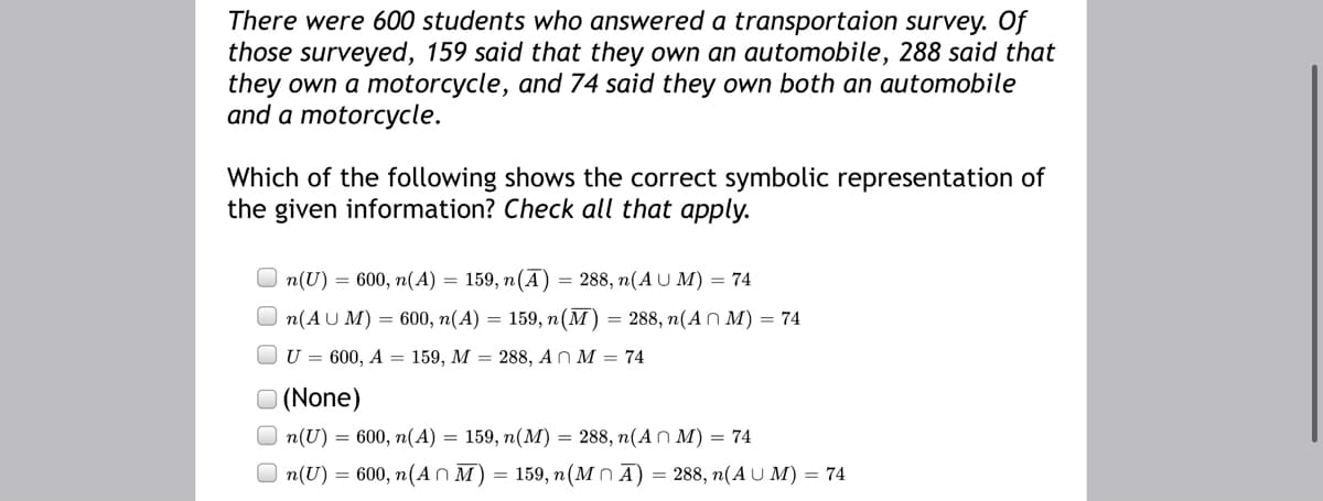 There were 600 students who answered a transportaion survey. Of
those surveyed, 159 said that they own an automobile, 288 said that
they own a motorcycle, and 74 said they own both an automobile
and a motorcycle.
Which of the following shows the correct symbolic representation of
the given information? Check all that apply.
n(U) = 600, n(A) = 159, n(A) = 288, n(A U M) = 74
n(AU M) = 600, n(A) = 159, n(M) = 288, n(AN M) = 74
U = 600, A = 159, M = 288, A n M = 74
O (None)
O n(U) = 600, n(A) = 159, n(M) = 288, n(A n M) = 74
O n(U) = 600, n(An M) = 159, n(M n Ā) = 288, n(A U M) = 74
