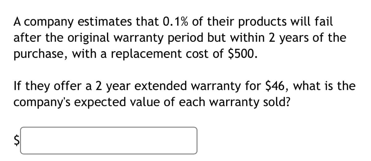 A company estimates that 0.1% of their products will fail
after the original warranty period but within 2 years of the
purchase, with a replacement cost of $500.
If they offer a 2 year extended warranty for $46, what is the
company's expected value of each warranty sold?
