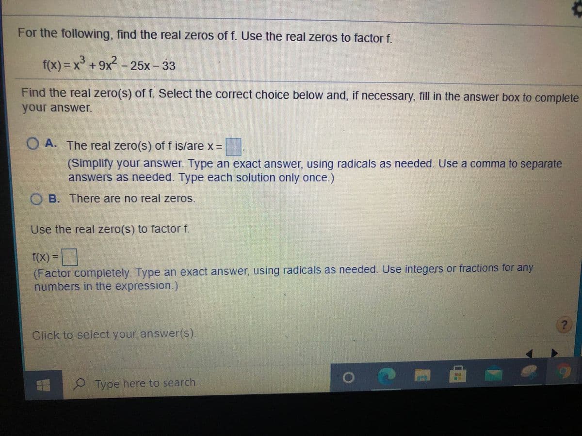 For the following, find the real zeros of f. Use the real zeros to factor f.
f(x) 3D%²
x +9x-
25x-33
Find the real zero(s) of f. Select the correct choice below and, if necessary, fill in the answer box to complete
your answer.
O A. The real zero(s) of f is/are x =
%3D
(Simplify your answer. Type an exact answer, using radicals as needed. Use a comma to separate
answers as needed. Type each solution only once.)
OB. There are no real zeros.
Use the real zero(s) to factor f.
f(X) =
(Factor completely. Type an exact answer, using radicals as needed. Use integers or fractions for any
numbers in the expression.)
Click to select your answer(s).
Type here to search
