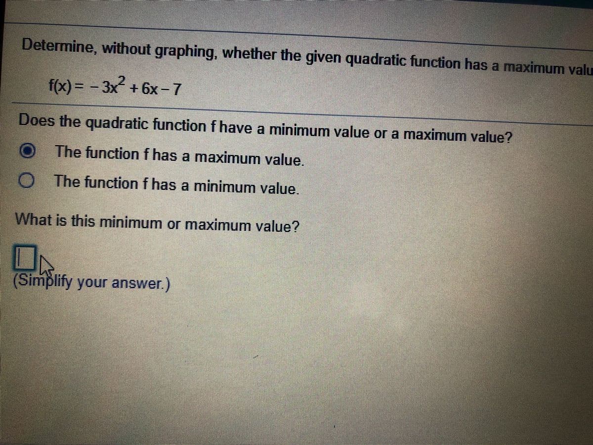 Determine, without graphing, whether the given quadratic function has a maximum valu
f(x)%3D-3x´+ 6x - 7
Does the quadratic function f have a minimum value or a maximum value?
O The function f has a maximum value.
O The function f has a minimum value.
What is this minimum or maximum value?
(Simplify your answer.)

