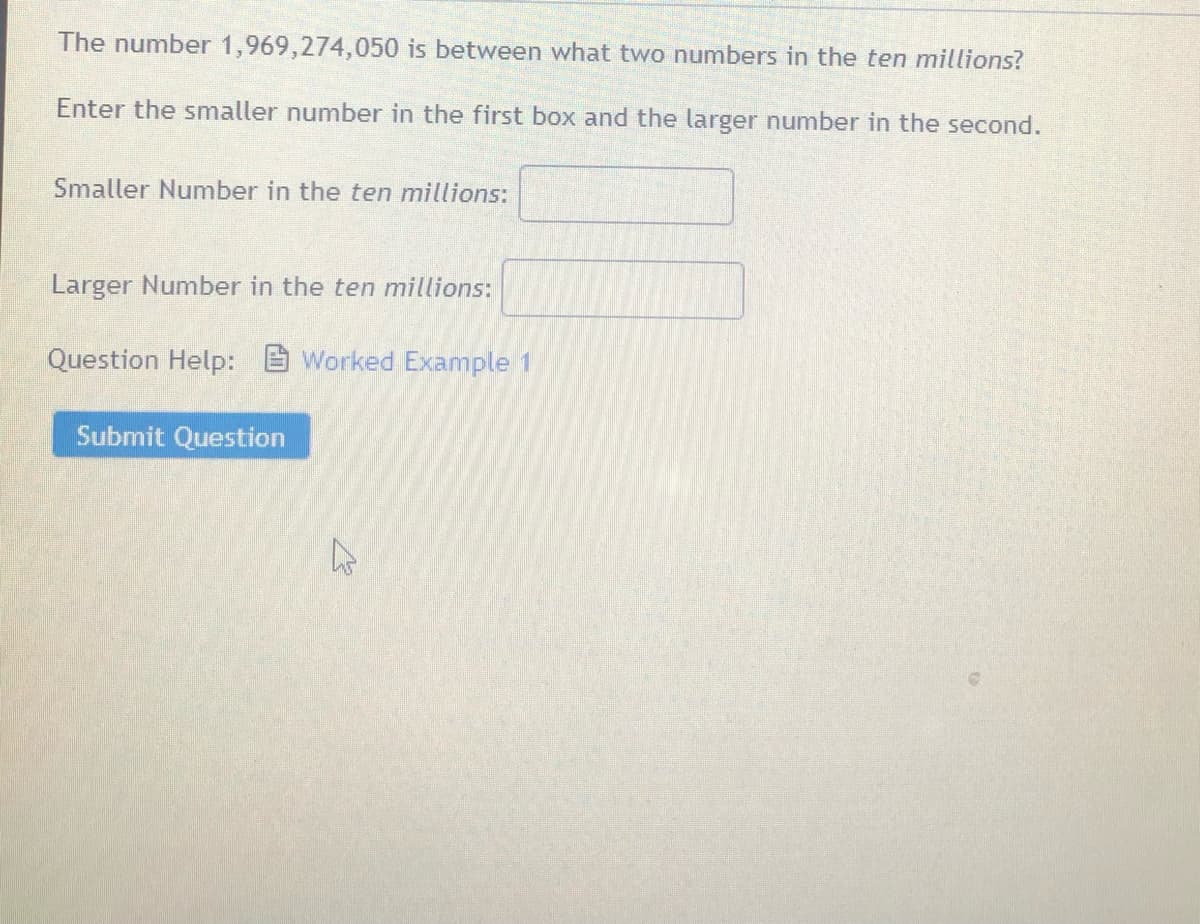 The number 1,969,274,050 is between what two numbers in the ten millions?
Enter the smaller number in the first box and the larger number in the second.
Smaller Number in the ten millions:
Larger Number in the ten millions:
Question Help: B Worked Example 1
Submit Question
