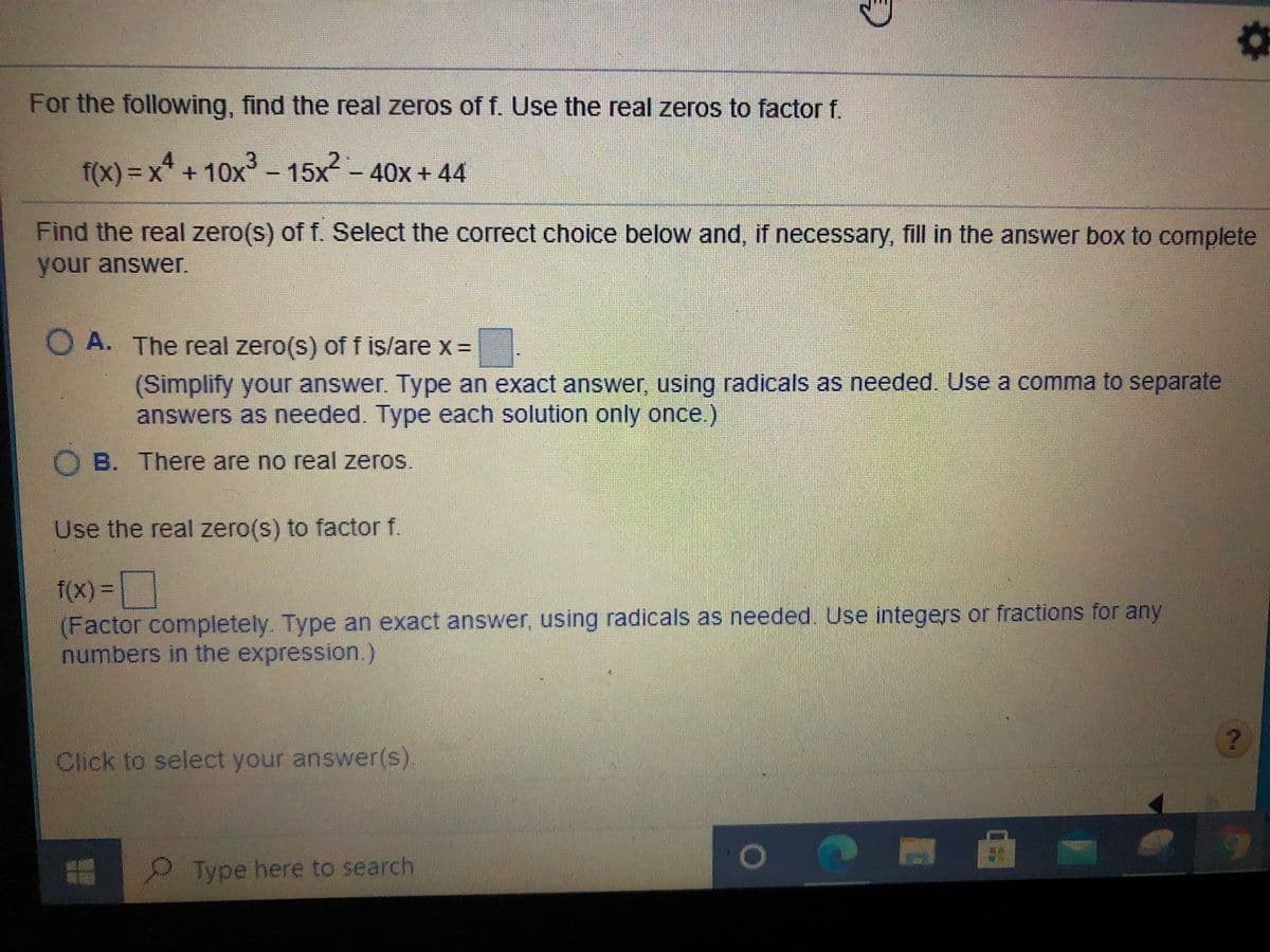 For the following, find the real zeros of f. Use the real zeros to factor f.
f(x) = x* + 10x- 15x-
40x+44
Find the real zero(s) of f. Select the correct choice below and, if necessary, fill in the answer box to complete
your answer.
O A. The real zero(s) of f is/are x =
(Simplify your answer. Type an exact answer, using radicals as needed. Use a comma to separate
answers as needed. Type each solution only once.)
O B. There are no real zeros.
Use the real zero(s) to factor f.
f(x)%3D
%3D
(Factor completely. Type an exact answer, using radicals as needed. Use integers or fractions for any
numbers in the expression.)
Click to select your answer(s).
Type here to search
