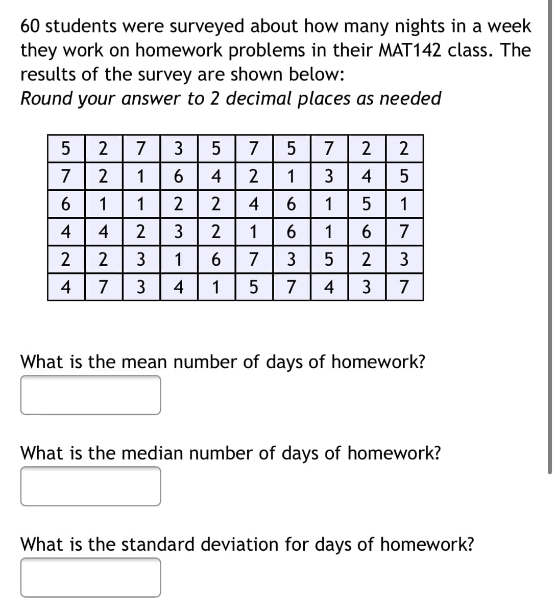 60 students were surveyed about how many nights in a week
they work on homework problems in their MAT142 class. The
results of the survey are shown below:
Round your answer to 2 decimal places as needed
5
2
7
3
5
7
5
7
2
2
7
1
6
4
2
1
3
4
5
1
1
2
4
6
1
5
1
4
4
2
3
2
1
6
6
7
2
2
3
1
6
7
3
2
3
4
7
3
4
5
7
4
3
7
What is the mean number of days of homework?
What is the median number of days of homework?
What is the standard deviation for days of homework?
