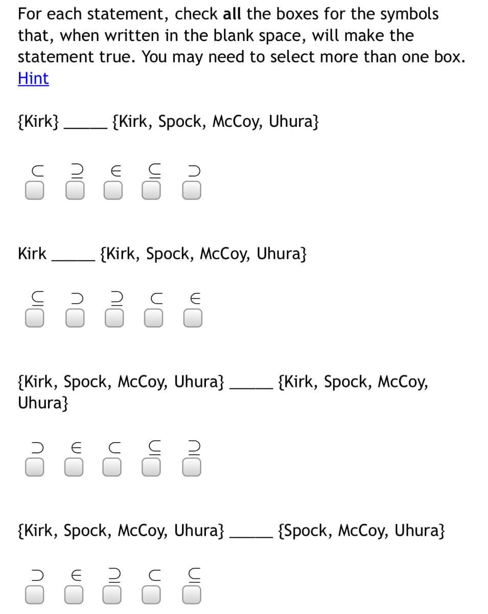 For each statement, check all the boxes for the symbols
that, when written in the blank space, will make the
statement true. You may need to select more than one box.
Hint
{Kirk}
{Kirk, Spock, McCoy, Uhura}
Kirk
{Kirk, Spock, McCoy, Uhura}
{Kirk, Spock, McCoy,
{Kirk, Spock, McCoy, Uhura}
Uhura}
E C
{Kirk, Spock, McCoy, Uhura}
{Spock, McCoy, Uhura}
