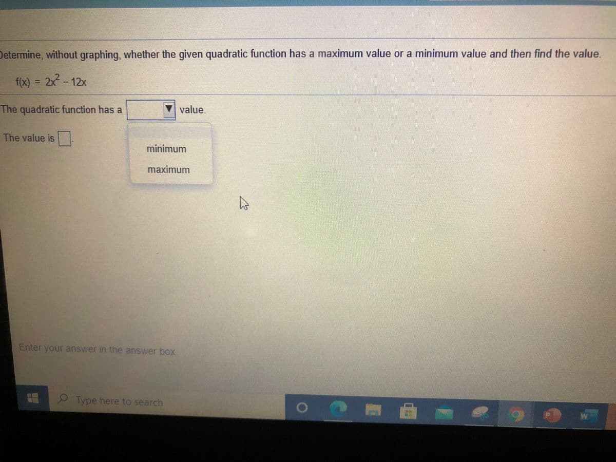 Determine, without graphing, whether the given quadratic function has a maximum value or a minimum value and then find the value.
f(x) = 2x - 12x
The quadratic function has a
value.
The value is-
minimum
maximum
Enter your answer in the answer box.
Type here to search
