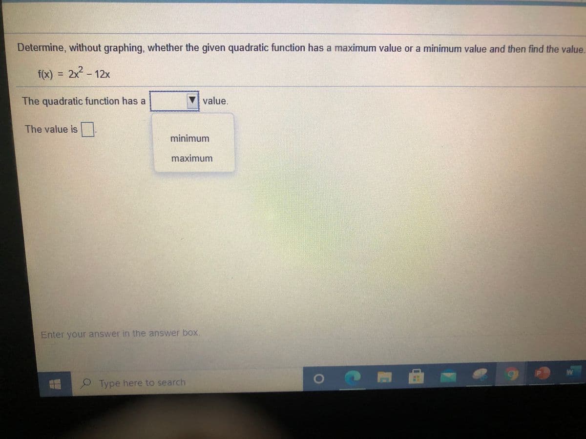 Determine, without graphing, whether the given quadratic function has a maximum value or a minimum value and then find the value.
f(x) = 2x – 12x
%3D
The quadratic function has a
value.
The value is
minimum
maximum
Enter your answer in the answer box.
9Type here to search
