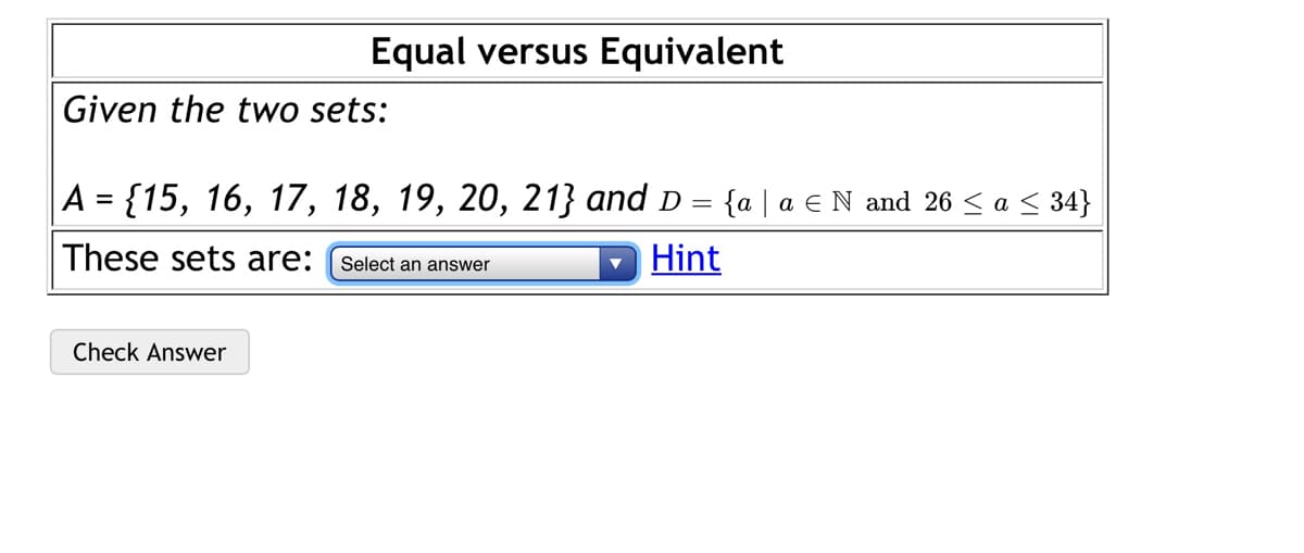 Equal versus Equivalent
Given the two sets:
A = {15, 16, 17, 18, 19, 20, 213} and D = {a | a € N and 26 < a < 34}
These sets are:
Hint
Select an answer
Check Answer
