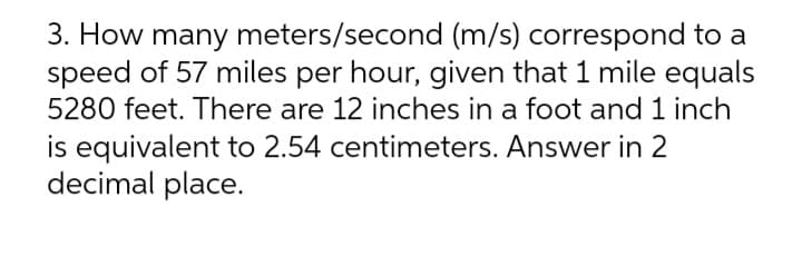 3. How many meters/second (m/s) correspond to a
speed of 57 miles per hour, given that 1 mile equals
5280 feet. There are 12 inches in a foot and 1 inch
is equivalent to 2.54 centimeters. Answer in 2
decimal place.
