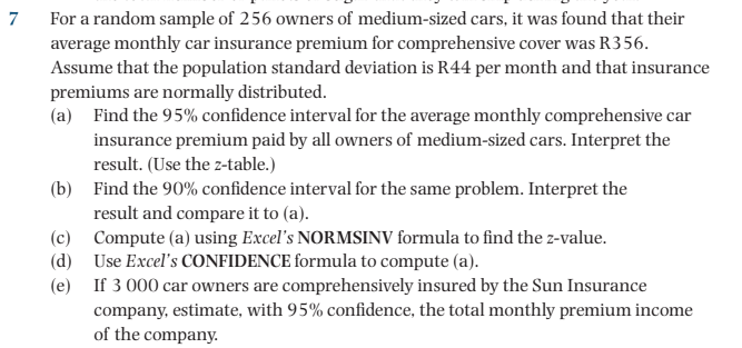 For a random sample of 256 owners of medium-sized cars, it was found that their
average monthly car insurance premium for comprehensive cover was R356.
Assume that the population standard deviation is R44 per month and that insurance
7
premiums are normally distributed.
(a) Find the 95% confidence interval for the average monthly comprehensive car
insurance premium paid by all owners of medium-sized cars. Interpret the
result. (Use the z-table.)
(b) Find the 90% confidence interval for the same problem. Interpret the
result and compare it to (a).
(c) Compute (a) using Excel's NORMSINV formula to find the z-value.
(d) Use Excel's CONFIDENCE formula to compute (a).
(e) If 3 000 car owners are comprehensively insured by the Sun Insurance
company, estimate, with 95% confidence, the total monthly premium income
of the company.
