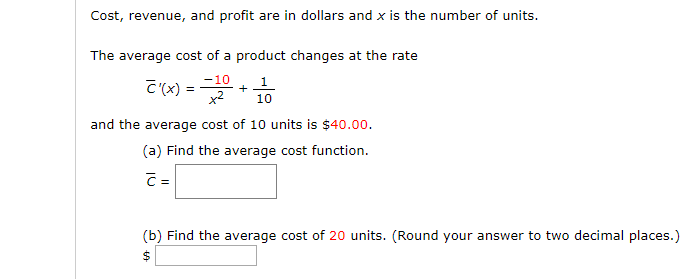 Cost, revenue, and profit are in dollars and x is the number of units.
The average cost of a product changes at the rate
-10
C'(x) =
x2
10
and the average cost of 10 units is $40.00.
(a) Find the average cost function.
C=
(b) Find the average cost of 20 units. (Round your answer to two decimal places.)
2$
