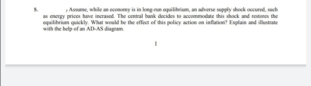 5.
, Assume, while an economy is in long-run equilibrium, an adverse supply shock occured, such
as energy prices have incrased. The central bank decides to accommodate this shock and restores the
equilibrium quickly. What would be the effect of this policy action on inflation? Explain and illustrate
with the help of an AD-AS diagram.
1
