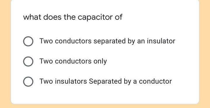 what does the capacitor of
O Two conductors separated by an insulator
Two conductors only
Two insulators Separated by a conductor
