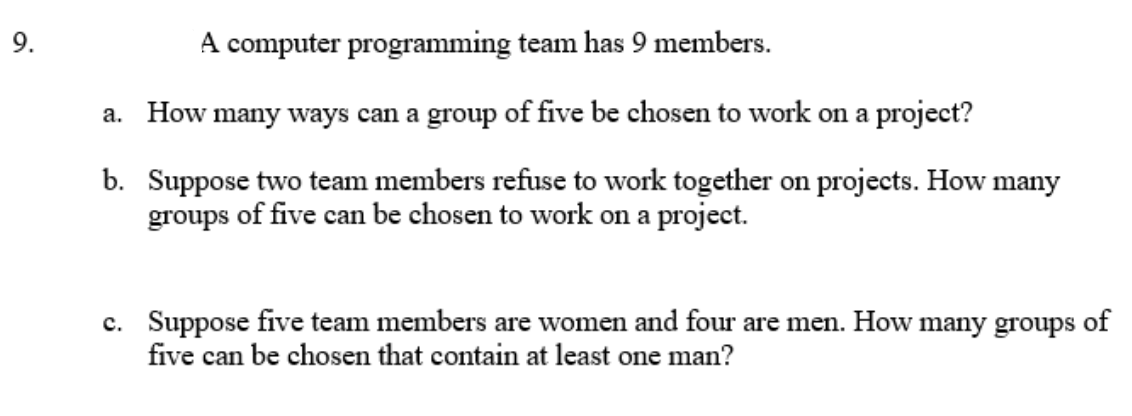 9.
A computer programming team has 9 members.
a. How many ways can a group of five be chosen to work on a project?
b. Suppose two team members refuse to work together on projects. How many
groups of five can be chosen to work on a project.
c. Suppose five team members are women and four are men. How many groups of
five can be chosen that contain at least one man?
