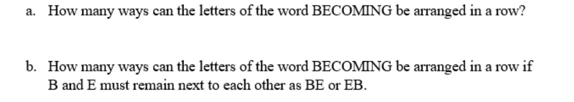 a. How many ways can the letters of the word BECOMING be arranged in a row?
b. How many ways can the letters of the word BECOMING be arranged in a row if
B and E must remain next to each other as BE or EB.
