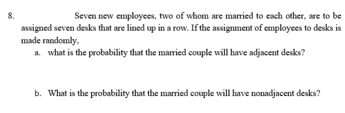 8.
Seven new employees, two of whom are married to each other, are to be
assigned seven desks that are lined up in a row. If the assignment of employees to desks is
ow.
made randomly,
a. what is the probability that the married couple will have adjacent desks?
b. What is the probability that the married couple will have nonadjacent desks?
