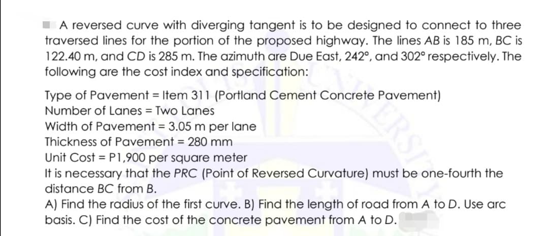 A reversed curve with diverging tangent is to be designed to connect to three
traversed lines for the portion of the proposed highway. The lines AB is 185 m, BC is
122.40 m, and CD is 285 m. The azimuth are Due East, 242°, and 302° respectively. The
following are the cost index and specification:
Type of Pavement = Item 311 (Portland Cement Concrete Pavement)
Number of Lanes = Two Lanes
Width of Pavement = 3.05 m per lane
Thickness of Pavement = 280 mm
Unit Cost = P1,900 per square meter
It is necessary that the PRC (Point of Reversed Curvature) must be one-fourth the
distance BC from B.
A) Find the radius of the first curve. B) Find the length of road from A to D. Use arc
basis. C) Find the cost of the concrete pavement from A to D.
ERSI
