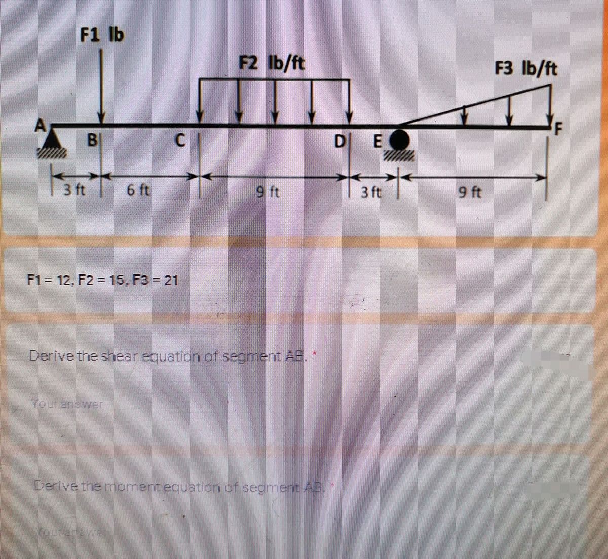 F1 lb
F2 Ib/ft
F3 lb/ft
A,
F
B.
D E
1 3 ft 6 ft
9 ft
| 3 ft
9 ft
F1= 12, F2 = 15, F3 = 21
erive the shear equation of segment AB.
Your answer
Derive the moment equation of segmentABIJ/
