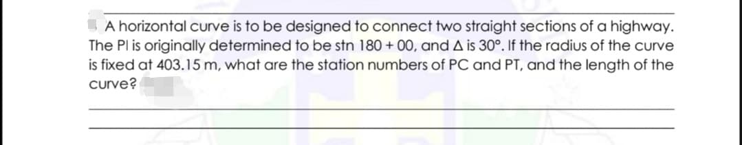 A horizontal curve is to be designed to connect two straight sections of a highway.
The Pl is originally determined to be stn 180 + 00, and A is 30°. If the radius of the curve
is fixed at 403.15 m, what are the station numbers of PC and PT, and the length of the
curve?
